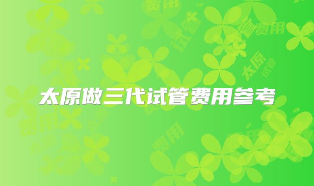 太原做三代试管费用参考