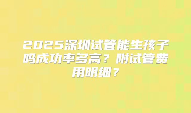 2025深圳试管能生孩子吗成功率多高?附试管费用明细?