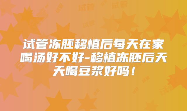 试管冻胚移植后每天在家喝汤好不好-移植冻胚后天天喝豆浆好吗！