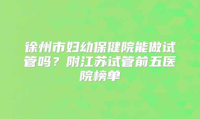 徐州市妇幼保健院能做试管吗？附江苏试管前五医院榜单