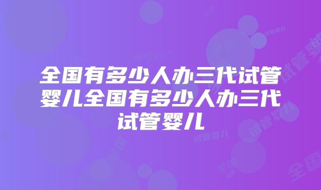全国有多少人办三代试管婴儿全国有多少人办三代试管婴儿