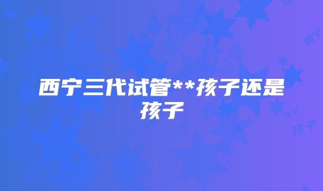 西宁三代试管**孩子还是孩子