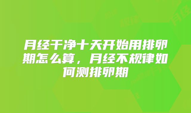 月经干净十天开始用排卵期怎么算,月经不规律如何测排卵期