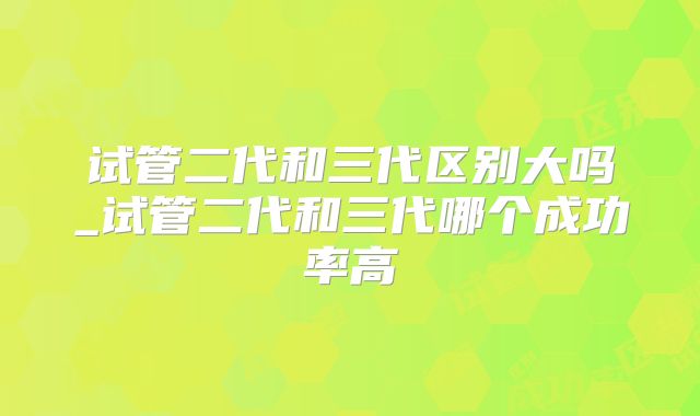 试管二代和三代区别大吗_试管二代和三代哪个成功率高