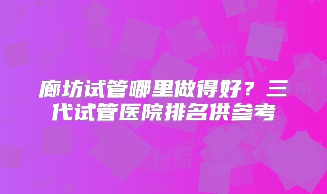 廊坊试管哪里做得好？三代试管医院排名供参考