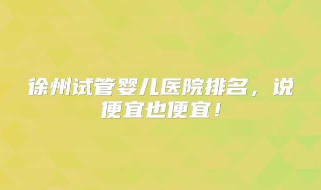 徐州试管婴儿医院排名，说便宜也便宜！