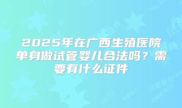 2025年在广西生殖医院单身做试管婴儿合法吗？需要有什么证件