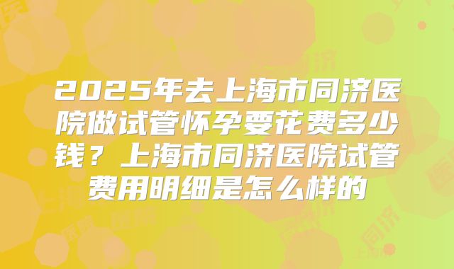 2025年去上海市同济医院做试管怀孕要花费多少钱？上海市同济医院试管费用明细是怎么样的