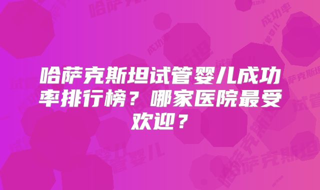 哈萨克斯坦试管婴儿成功率排行榜？哪家医院最受欢迎？