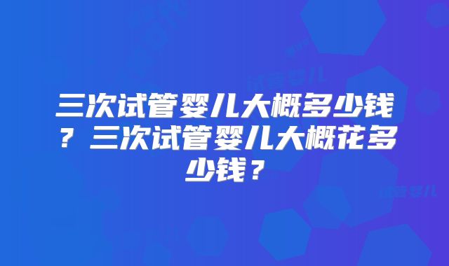 三次试管婴儿大概多少钱？三次试管婴儿大概花多少钱？