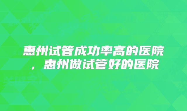 惠州试管成功率高的医院，惠州做试管好的医院