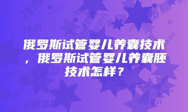 俄罗斯试管婴儿养囊技术,俄罗斯试管婴儿养囊胚技术怎样?