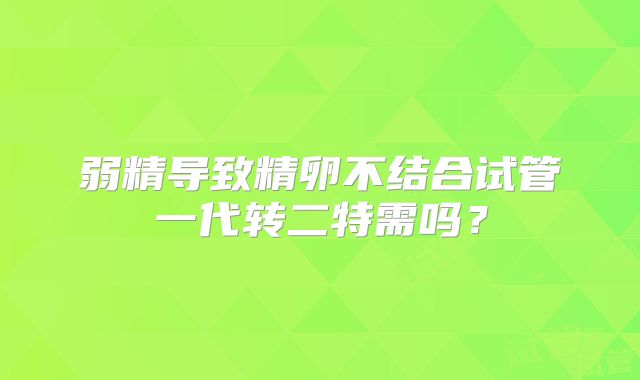 弱精导致精卵不结合试管一代转二特需吗?