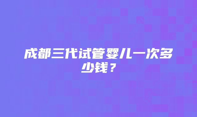 成都三代试管婴儿一次多少钱？