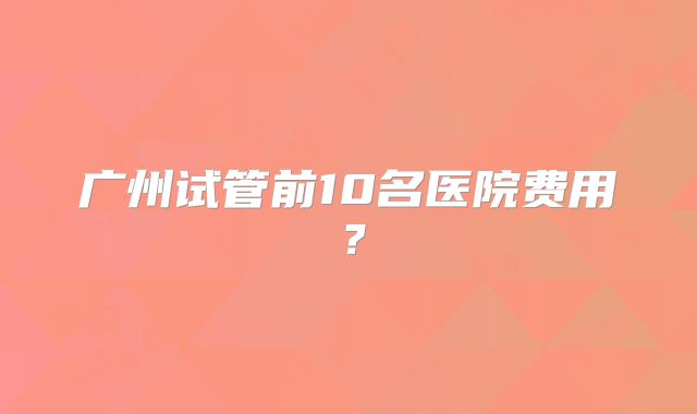 广州试管前10名医院费用？