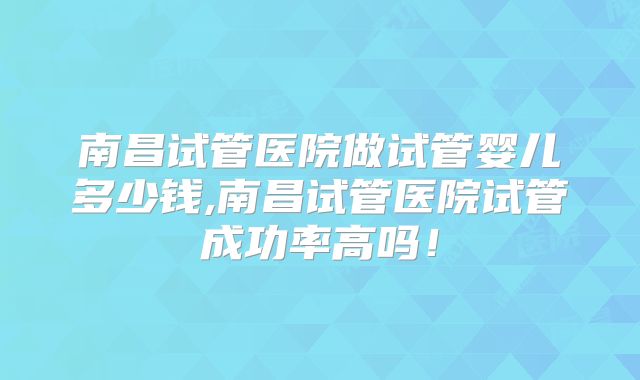 南昌试管医院做试管婴儿多少钱,南昌试管医院试管成功率高吗！