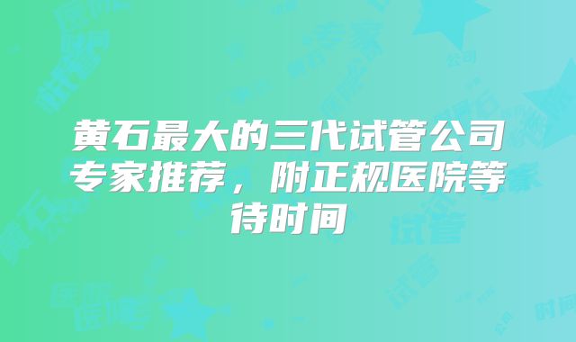 黄石最大的三代试管公司专家推荐，附正规医院等待时间
