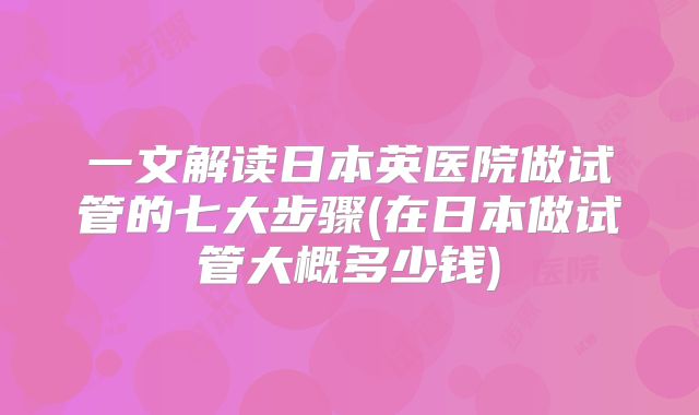 一文解读日本英医院做试管的七大步骤(在日本做试管大概多少钱)
