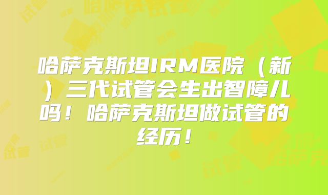 哈萨克斯坦IRM医院(新)三代试管会生出智障儿吗!哈萨克斯坦做试管的经历!