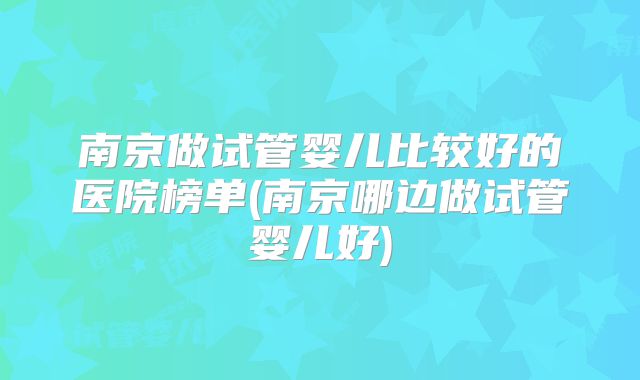南京做试管婴儿比较好的医院榜单(南京哪边做试管婴儿好)