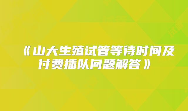 《山大生殖试管等待时间及付费插队问题解答》