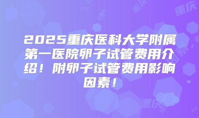 2025重庆医科大学附属第一医院卵子试管费用介绍！附卵子试管费用影响因素！