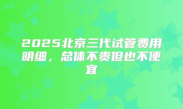 2025北京三代试管费用明细，总体不贵但也不便宜
