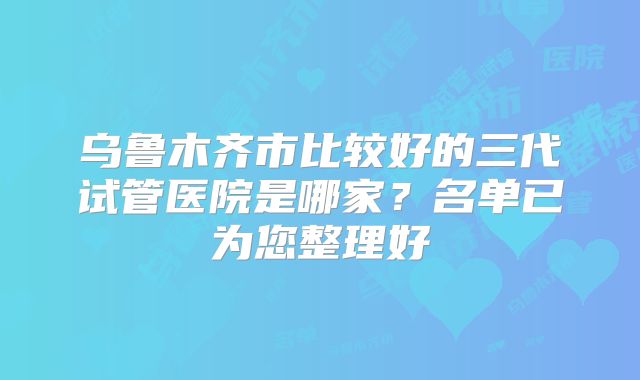 乌鲁木齐市比较好的三代试管医院是哪家？名单已为您整理好