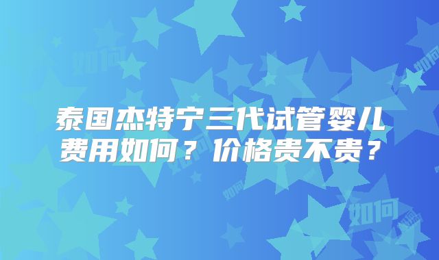 泰国杰特宁三代试管婴儿费用如何？价格贵不贵？