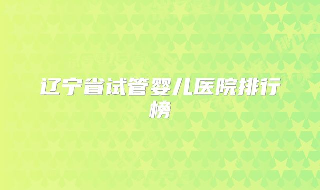 辽宁省试管婴儿医院排行榜