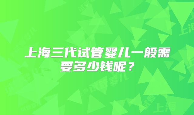 上海三代试管婴儿一般需要多少钱呢？