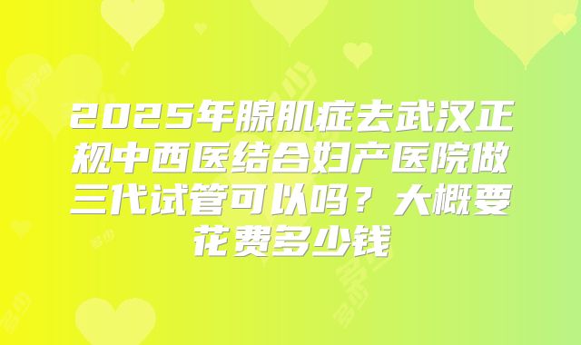 2025年腺肌症去武汉正规中西医结合妇产医院做三代试管可以吗？大概要花费多少钱