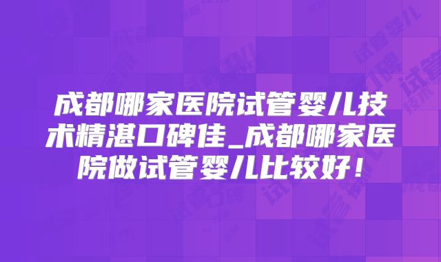成都哪家医院试管婴儿技术精湛口碑佳_成都哪家医院做试管婴儿比较好!