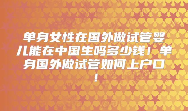 单身女性在国外做试管婴儿能在中国生吗多少钱！单身国外做试管如何上户口！