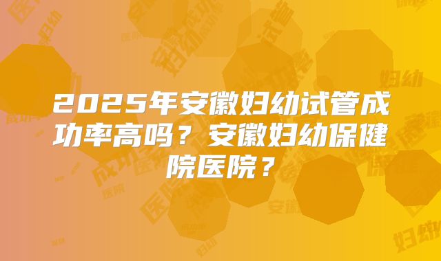2025年安徽妇幼试管成功率高吗？安徽妇幼保健院医院？