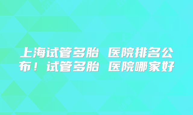 上海试管多胎 医院排名公布！试管多胎 医院哪家好