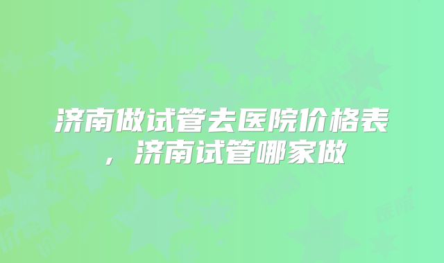 济南做试管去医院价格表，济南试管哪家做