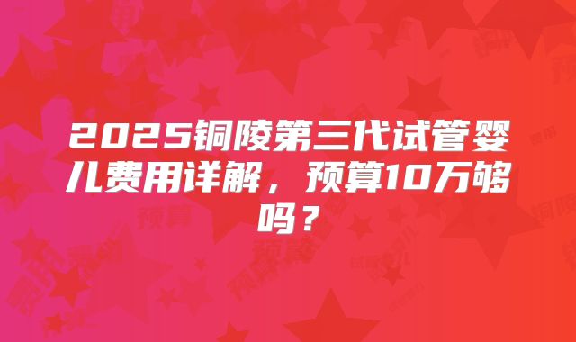 2025铜陵第三代试管婴儿费用详解，预算10万够吗？