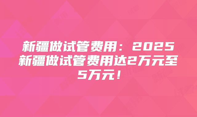 新疆做试管费用:2025新疆做试管费用达2万元至5万元!