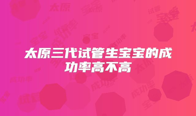 太原三代试管生宝宝的成功率高不高
