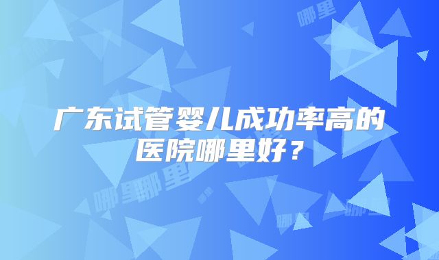广东试管婴儿成功率高的医院哪里好？