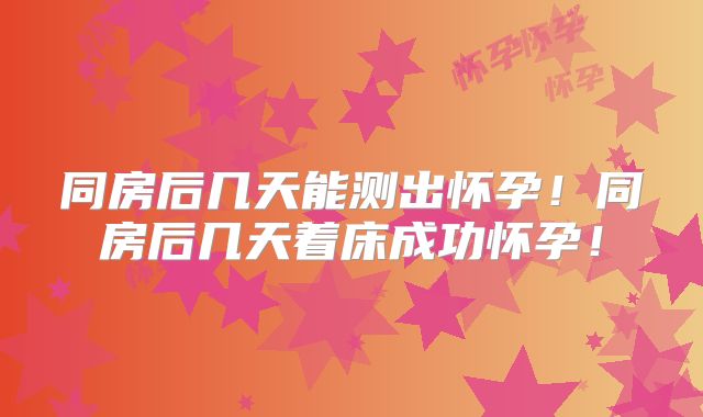 同房后几天能测出怀孕！同房后几天着床成功怀孕！