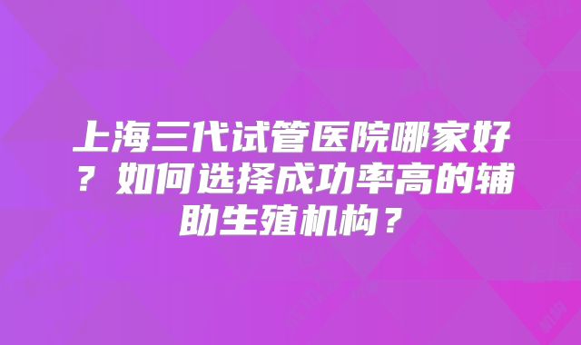 上海三代试管医院哪家好？如何选择成功率高的辅助生殖机构？