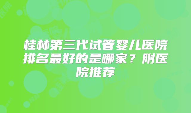 桂林第三代试管婴儿医院排名最好的是哪家？附医院推荐