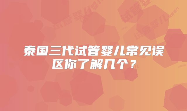 泰国三代试管婴儿常见误区你了解几个？