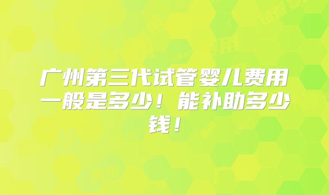 广州第三代试管婴儿费用一般是多少！能补助多少钱！