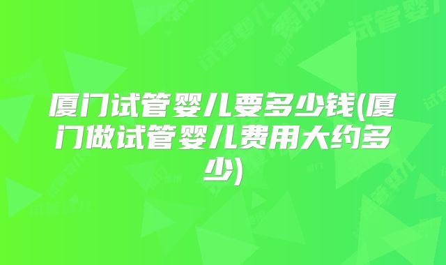 厦门试管婴儿要多少钱(厦门做试管婴儿费用大约多少)
