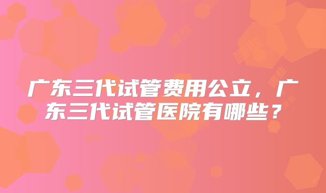 广东三代试管费用公立，广东三代试管医院有哪些？