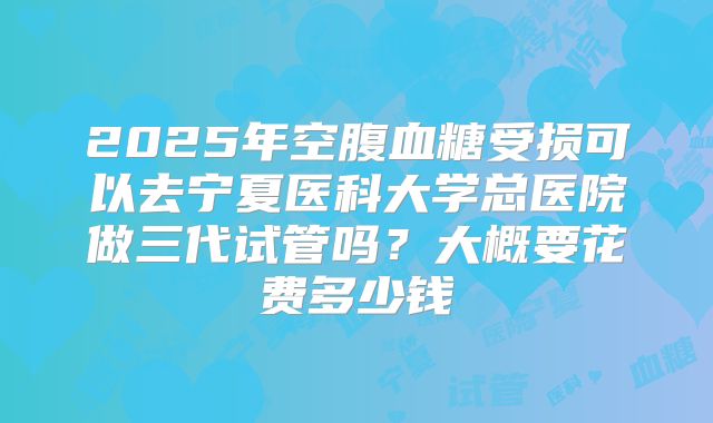 2025年空腹血糖受损可以去宁夏医科大学总医院做三代试管吗？大概要花费多少钱