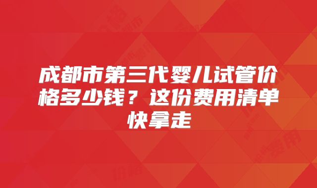 成都市第三代婴儿试管价格多少钱?这份费用清单快拿走
